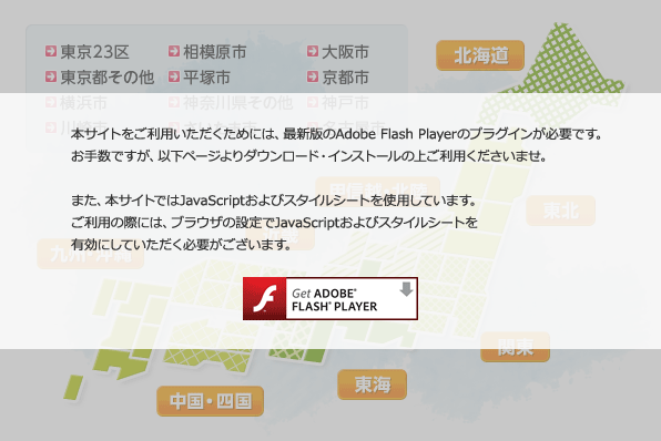 本サイトをご利用いただくためには、最新版のAdobe Flash Playerのプラグインが必要です。お手数ですが、以下ページよりダウンロード・インストールの上ご利用くださいませ。また、本サイトではJavaScriptおよびスタイルシートを使用しています。ご利用の際には、ブラウザの設定でJavaScript、スタイルシートを有効にしていただく必要がございます。
